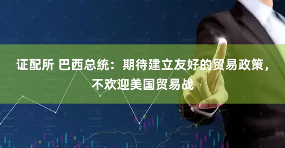 证配所 巴西总统：期待建立友好的贸易政策，不欢迎美国贸易战