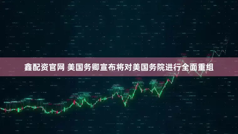 鑫配资官网 美国务卿宣布将对美国务院进行全面重组