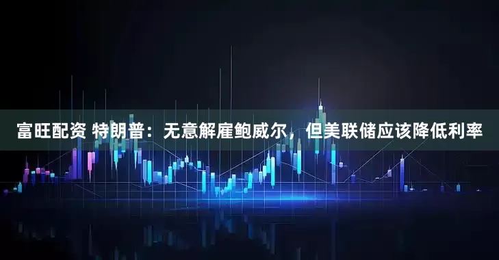 富旺配资 特朗普：无意解雇鲍威尔，但美联储应该降低利率