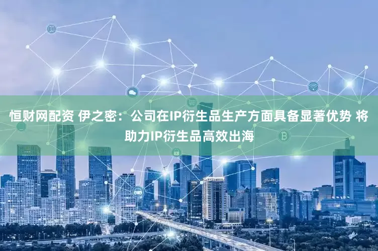 恒财网配资 伊之密：公司在IP衍生品生产方面具备显著优势 将助力IP衍生品高效出海