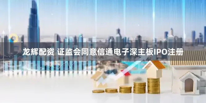 龙辉配资 证监会同意信通电子深主板IPO注册