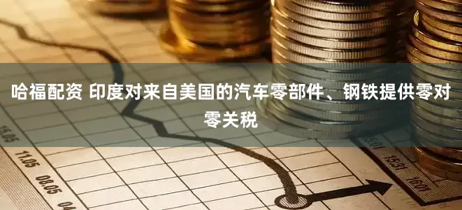 哈福配资 印度对来自美国的汽车零部件、钢铁提供零对零关税