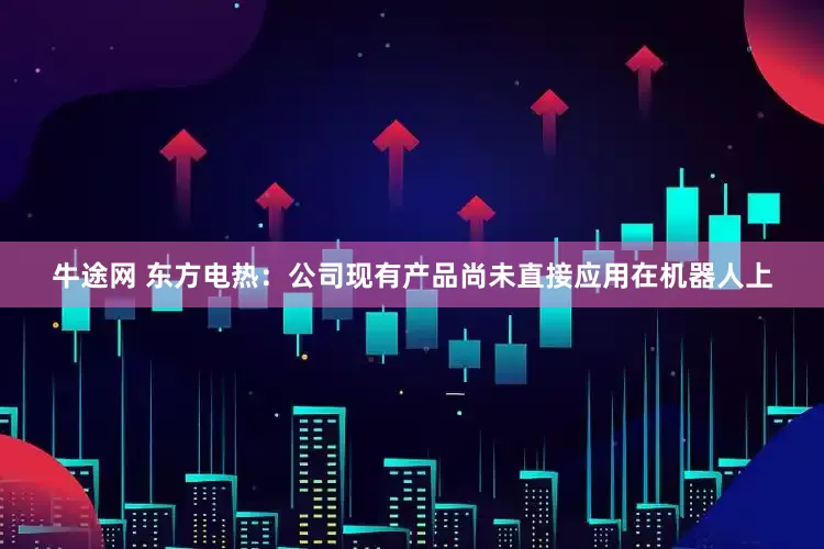 牛途网 东方电热：公司现有产品尚未直接应用在机器人上