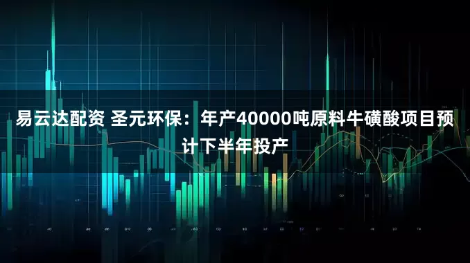 易云达配资 圣元环保：年产40000吨原料牛磺酸项目预计下半年投产