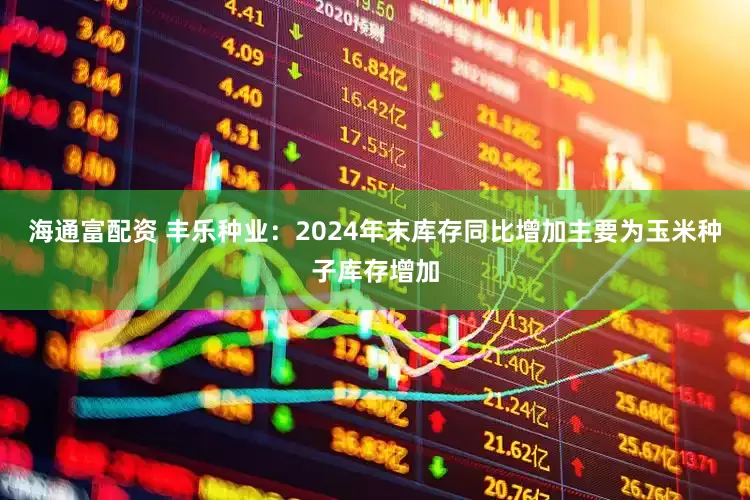 海通富配资 丰乐种业：2024年末库存同比增加主要为玉米种子库存增加