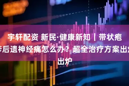 宇轩配资 新民·健康新知｜带状疱疹后遗神经痛怎么办？超全治疗方案出炉