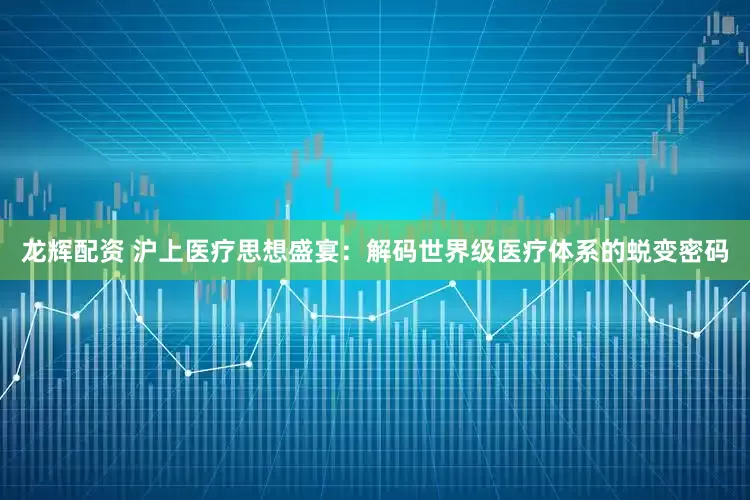 龙辉配资 沪上医疗思想盛宴：解码世界级医疗体系的蜕变密码