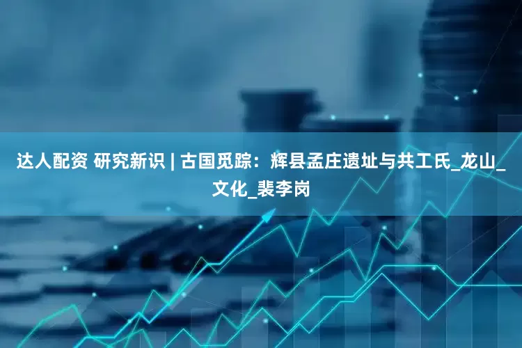 达人配资 研究新识 | 古国觅踪：辉县孟庄遗址与共工氏_龙山_文化_裴李岗