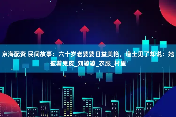 京海配资 民间故事：六十岁老婆婆日益美艳，道士见了却说：她披着鬼皮_刘婆婆_衣服_村里