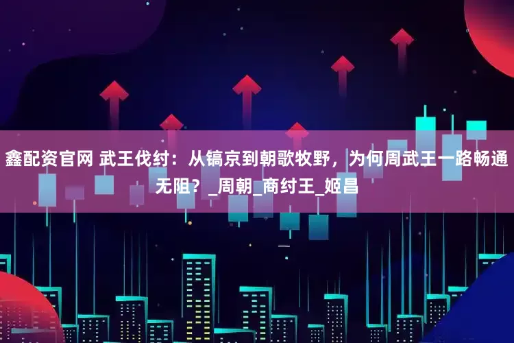 鑫配资官网 武王伐纣：从镐京到朝歌牧野，为何周武王一路畅通无阻？_周朝_商纣王_姬昌