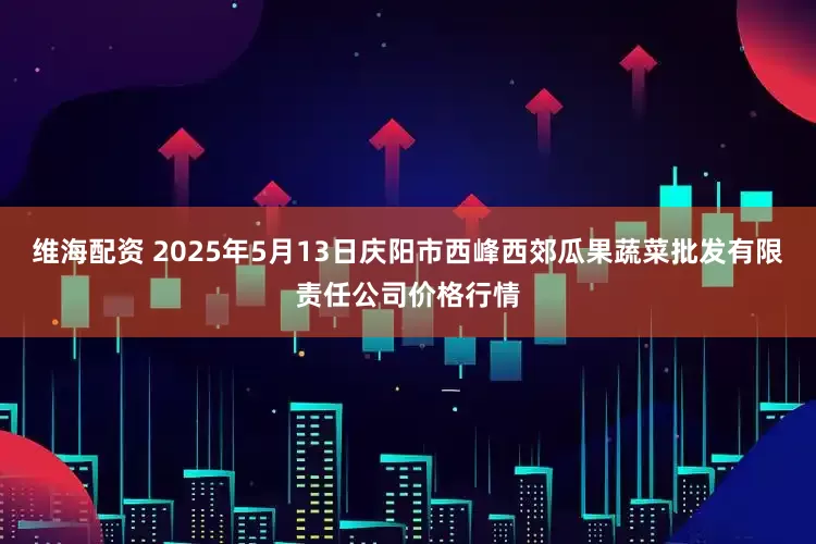 维海配资 2025年5月13日庆阳市西峰西郊瓜果蔬菜批发有限责任公司价格行情