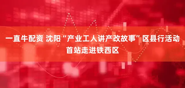一直牛配资 沈阳“产业工人讲产改故事”区县行活动首站走进铁西区