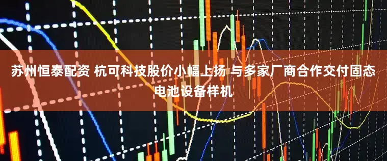 苏州恒泰配资 杭可科技股价小幅上扬 与多家厂商合作交付固态电池设备样机