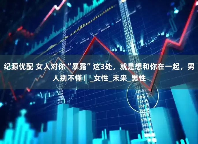 纪源优配 女人对你“暴露”这3处，就是想和你在一起，男人别不懂！_女性_未来_男性