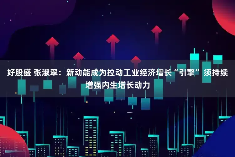 好股盛 张淑翠：新动能成为拉动工业经济增长“引擎” 须持续增强内生增长动力