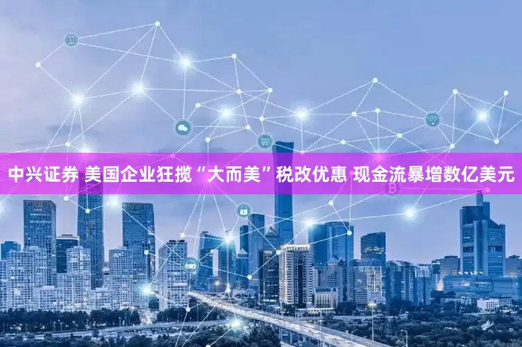 中兴证券 美国企业狂揽“大而美”税改优惠 现金流暴增数亿美元