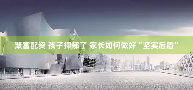 聚富配资 孩子抑郁了 家长如何做好“坚实后盾”