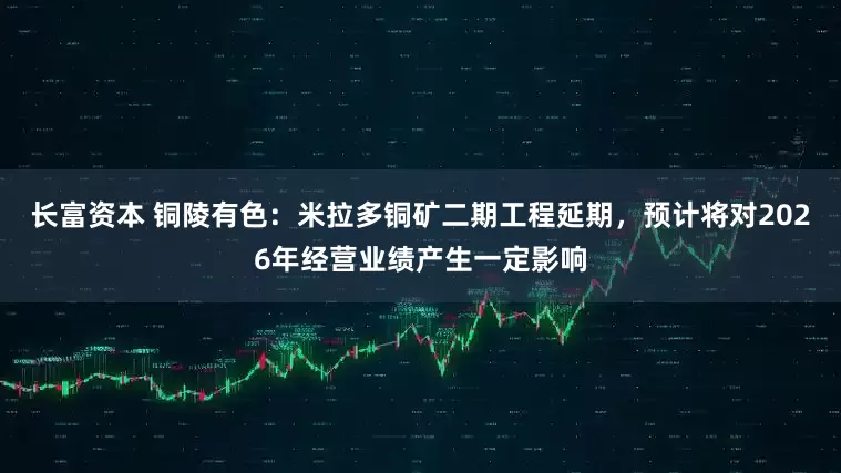 长富资本 铜陵有色:米拉多铜矿二期工程延期,预计将对2026年经营业绩产生一定影响